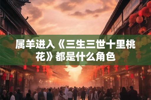 属羊进入《三生三世十里桃花》都是什么角色