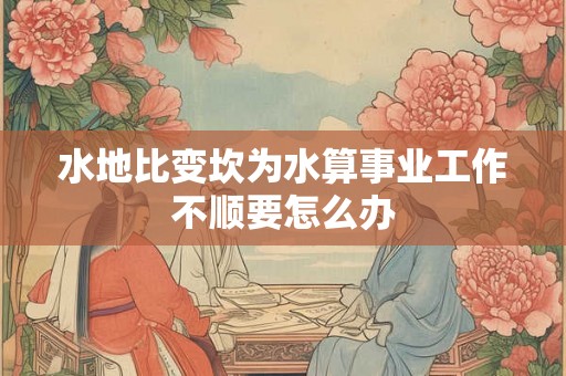 水地比变坎为水算事业工作不顺要怎么办 水地比变坎为水算事业工作不顺要怎么办