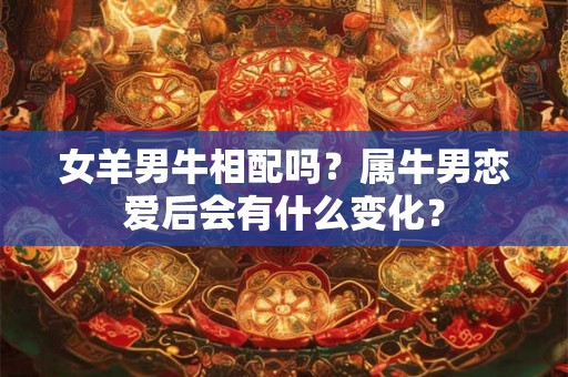 女羊男牛相配吗？属牛男恋爱后会有什么变化？