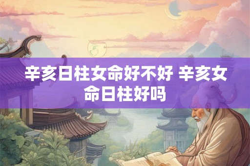 辛亥日柱女命好不好 辛亥女命日柱好吗 辛亥日柱女命好不好 辛亥女命日柱好吗