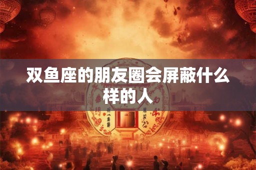 双鱼座的朋友圈会屏蔽什么样的人 双鱼座的朋友圈会屏蔽什么样的人