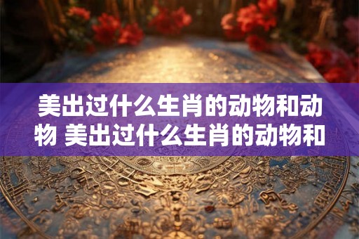 美出过什么生肖的动物和动物 美出过什么生肖的动物和动物有关 美出过什么生肖的动物和动物 美出过什么生肖的动物和动物有关