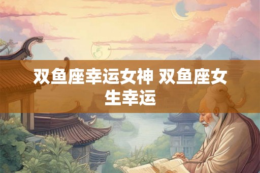 双鱼座幸运女神 双鱼座女生幸运