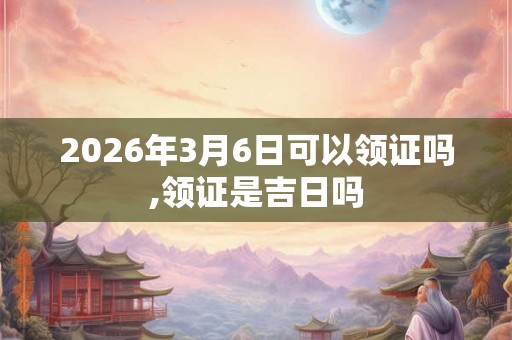 2026年3月6日可以领证吗,领证是吉日吗 2026年3月6日可以领证吗,领证是吉日吗