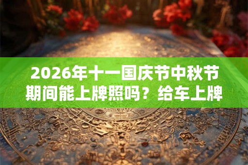 2026年十一国庆节中秋节期间能上牌照吗？给车上牌照要准备什么？