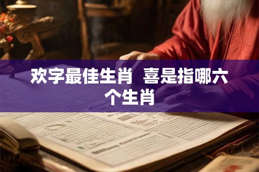 欢字最佳生肖 喜是指哪六个生肖 欢字最佳生肖 喜是指哪六个生肖