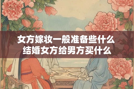 女方嫁妆一般准备些什么 结婚女方给男方买什么