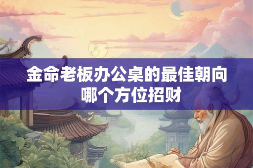 金命老板办公桌的最佳朝向 哪个方位招财 金命老板办公桌的最佳朝向 哪个方位招财