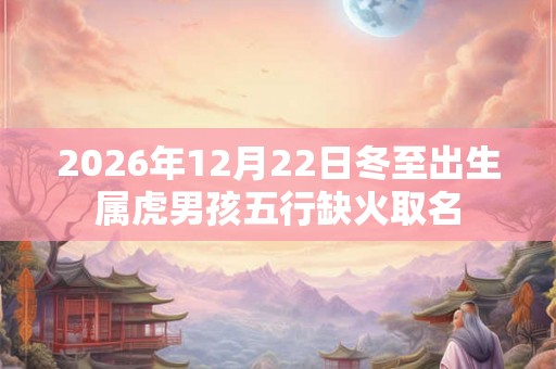 2026年12月22日冬至出生属虎男孩五行缺火取名 2026年12月22日冬至出生属虎男孩五行缺火取名