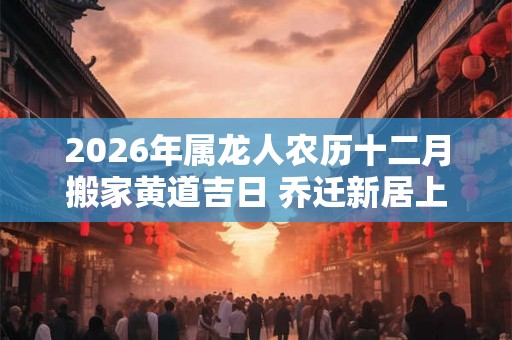 2026年属龙人农历十二月搬家黄道吉日 乔迁新居上等日子