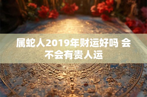属蛇人2019年财运好吗 会不会有贵人运 属蛇人2019年财运好吗 会不会有贵人运