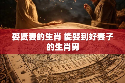 娶贤妻的生肖 能娶到好妻子的生肖男