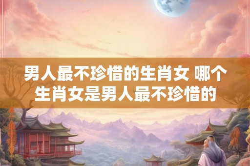 男人最不珍惜的生肖女 哪个生肖女是男人最不珍惜的