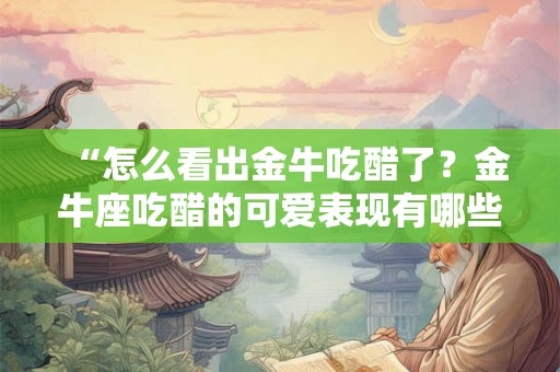“怎么看出金牛吃醋了?金牛座吃醋的可爱表现有哪些?” “怎么看出金牛吃醋了?金牛座吃醋的可爱表现有哪些?”