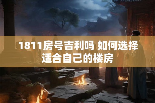 1811房号吉利吗 如何选择适合自己的楼房 1811房号吉利吗 如何选择适合自己的楼房