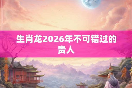 生肖龙2026年不可错过的贵人
