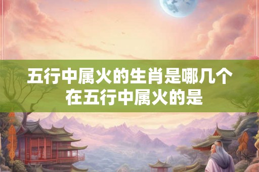 五行中属火的生肖是哪几个  在五行中属火的是