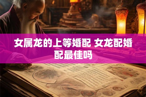 女属龙的上等婚配 女龙配婚配最佳吗