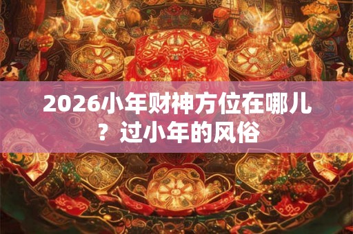 2026小年财神方位在哪儿？过小年的风俗