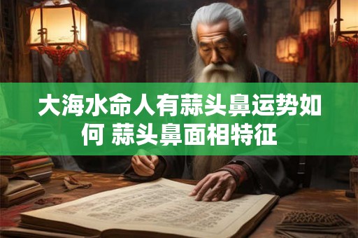 大海水命人有蒜头鼻运势如何 蒜头鼻面相特征 大海水命人有蒜头鼻运势如何 蒜头鼻面相特征