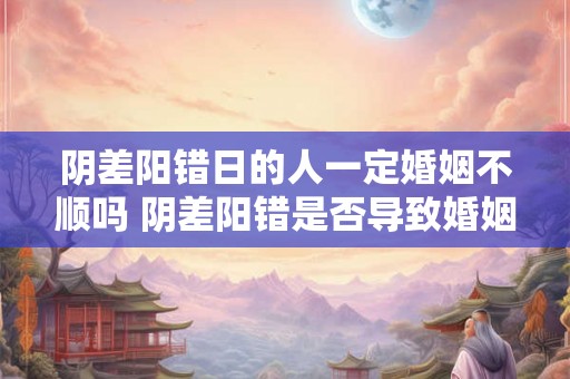 阴差阳错日的人一定婚姻不顺吗 阴差阳错是否导致婚姻不顺