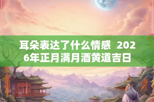 耳朵表达了什么情感  2026年正月满月酒黄道吉日