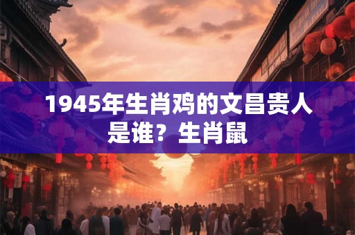 1945年生肖鸡的文昌贵人是谁？生肖鼠