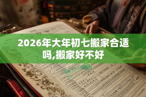 2026年大年初七搬家合适吗,搬家好不好 2026年大年初七搬家合适吗,搬家好不好