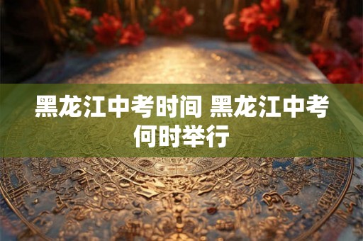 黑龙江中考时间 黑龙江中考何时举行