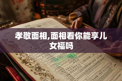 孝敬面相,面相看你能享儿女福吗 孝敬面相,面相看你能享儿女福吗