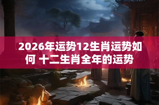 2026年运势12生肖运势如何 十二生肖全年的运势