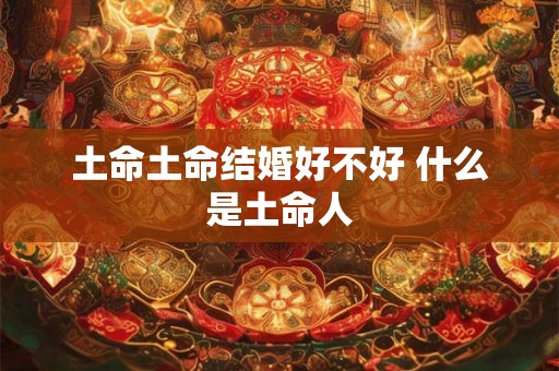 土命土命结婚好不好 什么是土命人 土命土命结婚好不好 什么是土命人