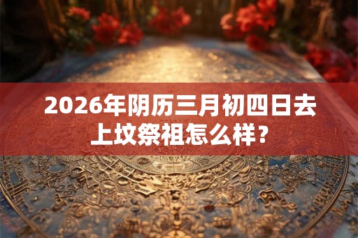 2026年阴历三月初四日去上坟祭祖怎么样? 2026年阴历三月初四日去上坟祭祖怎么样?
