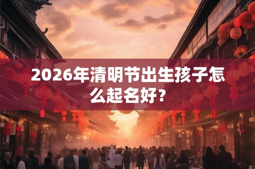 2026年清明节出生孩子怎么起名好？