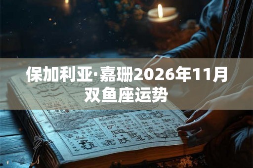 保加利亚·嘉珊2026年11月双鱼座运势
