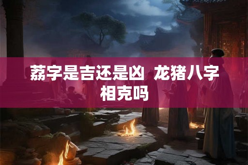 荔字是吉还是凶  龙猪八字相克吗