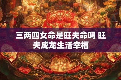 三两四女命是旺夫命吗 旺夫成龙生活幸福 三两四女命是旺夫命吗 旺夫成龙生活幸福