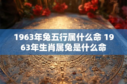 1963年兔五行属什么命 1963年生肖属兔是什么命