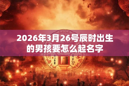 2026年3月26号辰时出生的男孩要怎么起名字 2026年3月26号辰时出生的男孩要怎么起名字