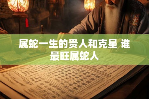 属蛇一生的贵人和克星 谁最旺属蛇人