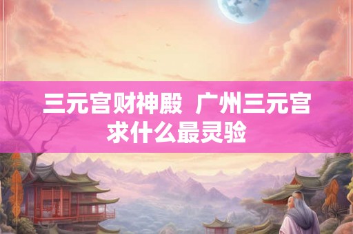 三元宫财神殿  广州三元宫求什么最灵验