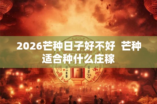2026芒种日子好不好  芒种适合种什么庄稼