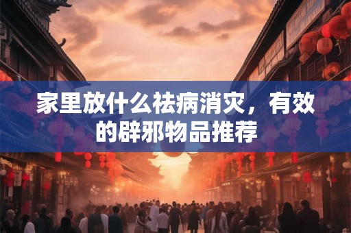 家里放什么祛病消灾,有效的辟邪物品推荐 家里放什么祛病消灾,有效的辟邪物品推荐