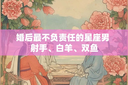 婚后最不负责任的星座男 射手、白羊、双鱼