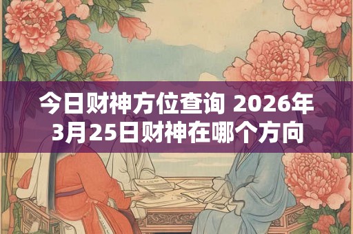 今日财神方位查询 2026年3月25日财神在哪个方向 今日财神方位查询 2026年3月25日财神在哪个方向