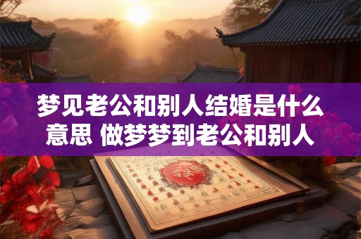 梦见老公和别人结婚是什么意思 做梦梦到老公和别人结婚好不好