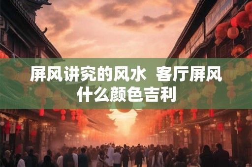 屏风讲究的风水 客厅屏风什么颜色吉利 屏风讲究的风水 客厅屏风什么颜色吉利