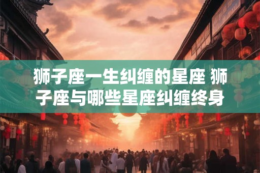 狮子座一生纠缠的星座 狮子座与哪些星座纠缠终身 狮子座一生纠缠的星座 狮子座与哪些星座纠缠终身