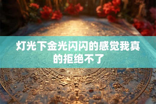 灯光下金光闪闪的感觉我真的拒绝不了 灯光下金光闪闪的感觉我真的拒绝不了