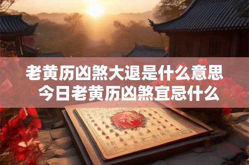 老黄历凶煞大退是什么意思  今日老黄历凶煞宜忌什么意思